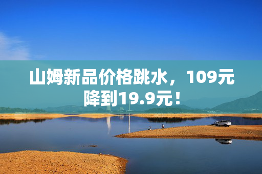 山姆新品价格跳水，109元降到19.9元！